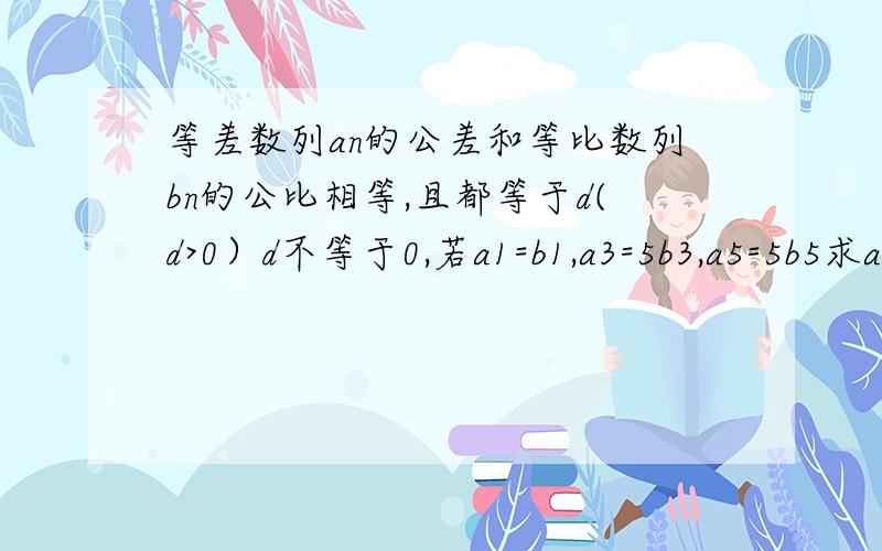 等差数列an的公差和等比数列bn的公比相等,且都等于d(d>0）d不等于0,若a1=b1,a3=5b3,a5=5b5求an,bn