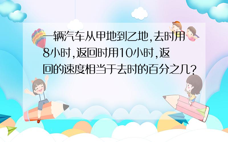 一辆汽车从甲地到乙地,去时用8小时,返回时用10小时,返回的速度相当于去时的百分之几?