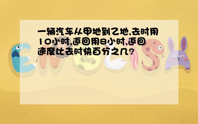 一辆汽车从甲地到乙地,去时用10小时,返回用8小时,返回速度比去时快百分之几?