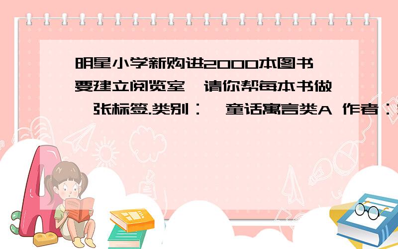 明星小学新购进2000本图书要建立阅览室,请你帮每本书做一张标签.类别：【童话寓言类A 作者：安徒生01 格林兄弟02 伊索寓言03 夏尔.贝洛04 书架号：01-03 04-06 07 08册数：156 132 68 34】 【短篇小