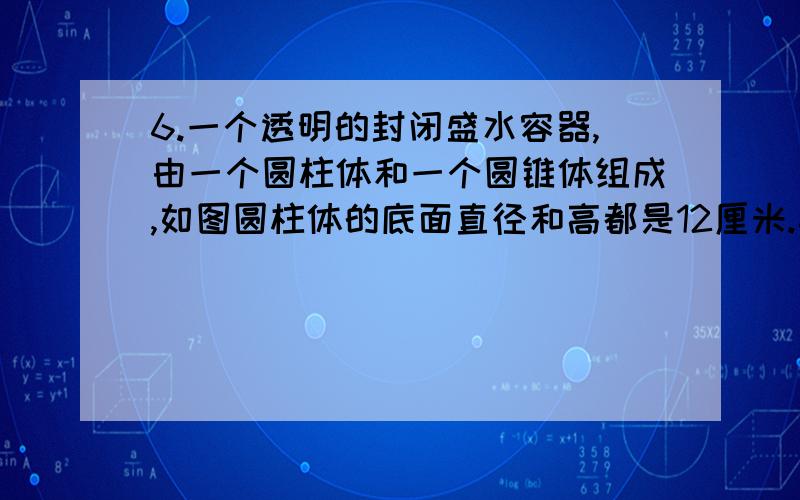 6.一个透明的封闭盛水容器,由一个圆柱体和一个圆锥体组成,如图圆柱体的底面直径和高都是12厘米.其中有6.\x09一个透明的封闭盛水容器,由一个圆柱体和一个圆锥体组成,如图圆柱体的底面直