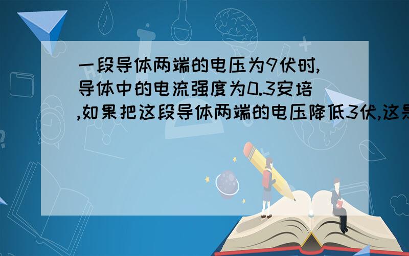 一段导体两端的电压为9伏时,导体中的电流强度为0.3安培,如果把这段导体两端的电压降低3伏,这是导体中的电流强度为?安培.