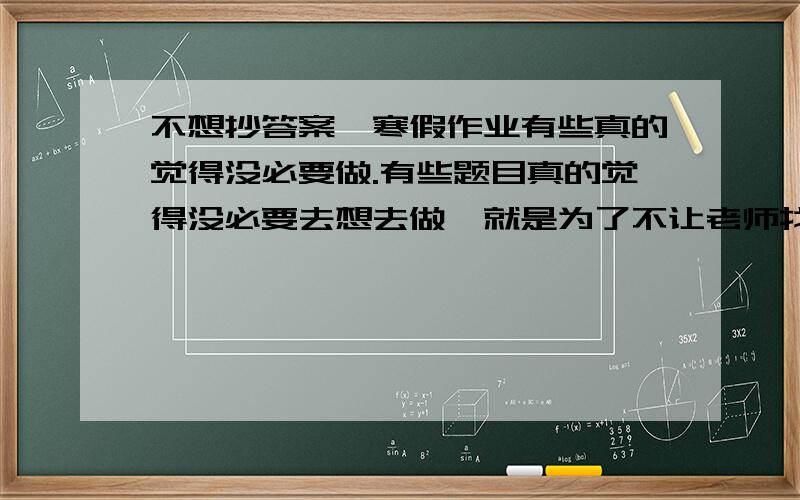 不想抄答案,寒假作业有些真的觉得没必要做.有些题目真的觉得没必要去想去做,就是为了不让老师找我麻烦还死命抄答案,作业太多了,抄都抄不完,觉得还不如把自己觉得有必要做的练习自己