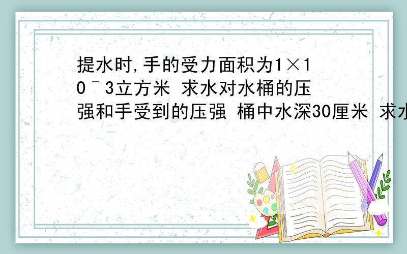 提水时,手的受力面积为1×10ˉ3立方米 求水对水桶的压强和手受到的压强 桶中水深30厘米 求水对水桶的压强和手受到的压强