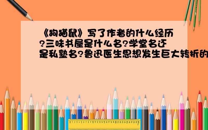 《狗猫鼠》写了作者的什么经历?三味书屋是什么名?学堂名还是私塾名?鲁迅医生思想发生巨大转折的地方是哪里?北京?南京?东京?仙台?