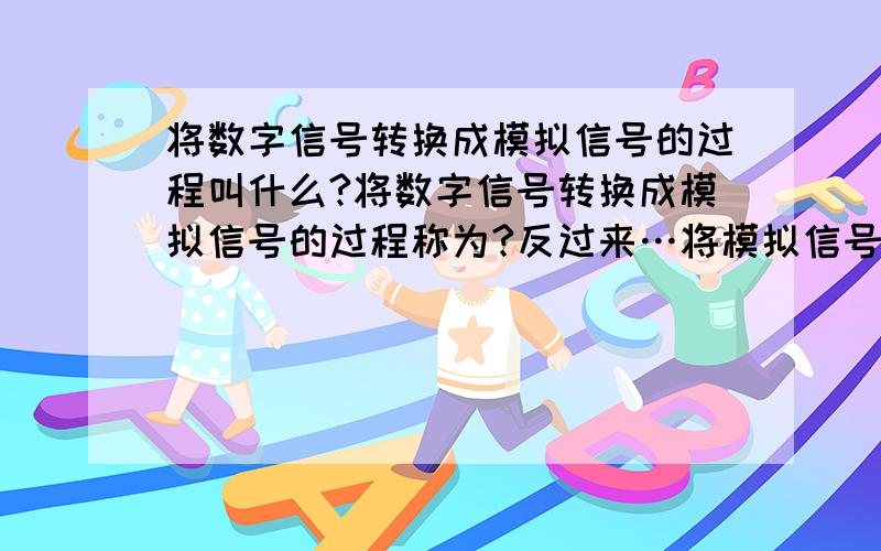 将数字信号转换成模拟信号的过程叫什么?将数字信号转换成模拟信号的过程称为?反过来…将模拟信号转换成数字信号的过程称为?