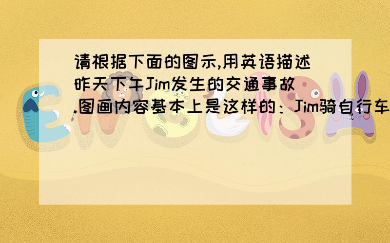 请根据下面的图示,用英语描述昨天下午Jim发生的交通事故.图画内容基本上是这样的：Jim骑自行车飞快去上学,在路上不小心和一脸小汽车相撞,之后警察过来对Jim进行批评教育麻烦编成一篇英