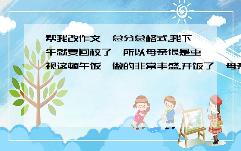 帮我改作文,总分总格式.我下午就要回校了,所以母亲很是重视这顿午饭,做的非常丰盛.开饭了,母亲把好吃的夹到我碗里,我一口口吃下,享受着这一个月才能享受到一次的真实的母爱.猛一抬头,