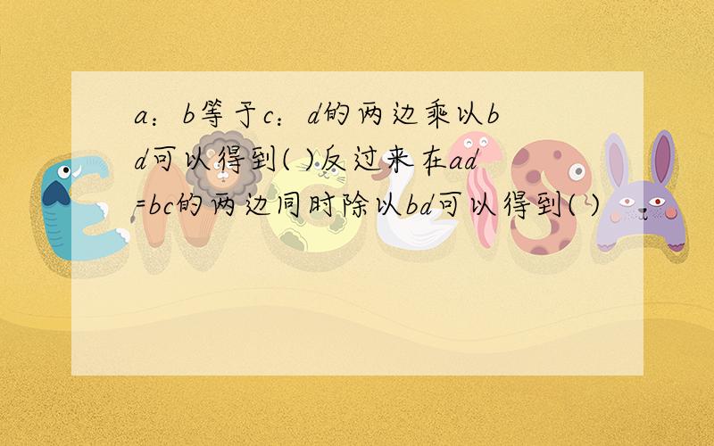 a：b等于c：d的两边乘以bd可以得到( )反过来在ad=bc的两边同时除以bd可以得到( )