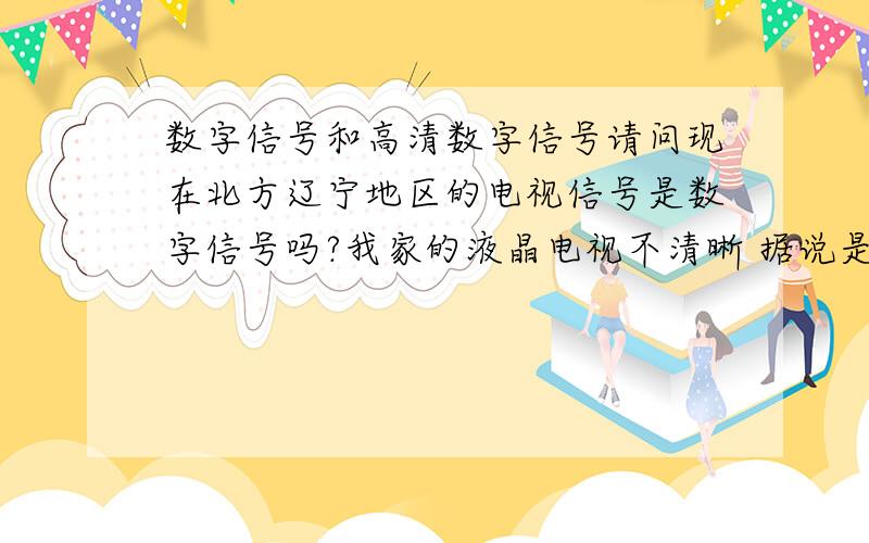 数字信号和高清数字信号请问现在北方辽宁地区的电视信号是数字信号吗?我家的液晶电视不清晰 据说是因为信号是模拟信号（我家是安的有线）我知道现在高清数字信号还没有普及 但是数