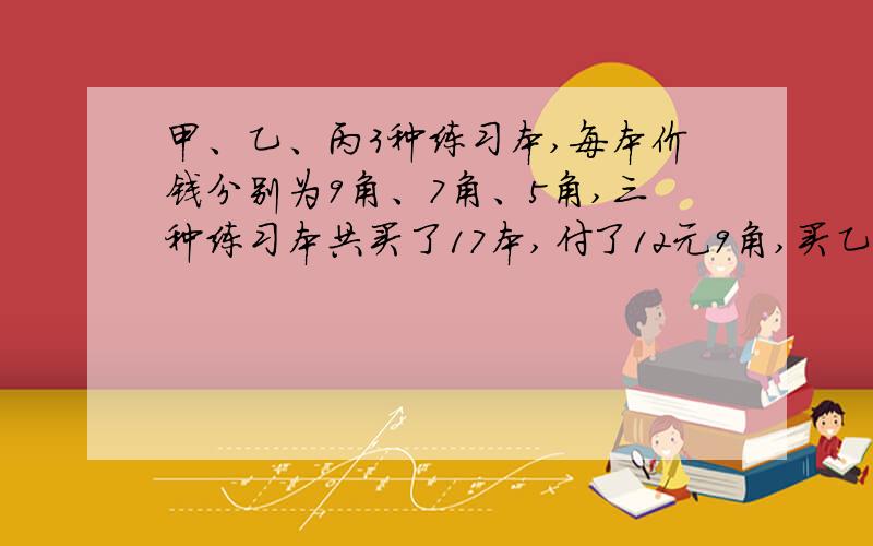 甲、乙、丙3种练习本,每本价钱分别为9角、7角、5角,三种练习本共买了17本,付了12元9角,买乙种练习本是丙种练习本的2倍,三种练习本买了多少本?要算式,答得好的给悬赏分