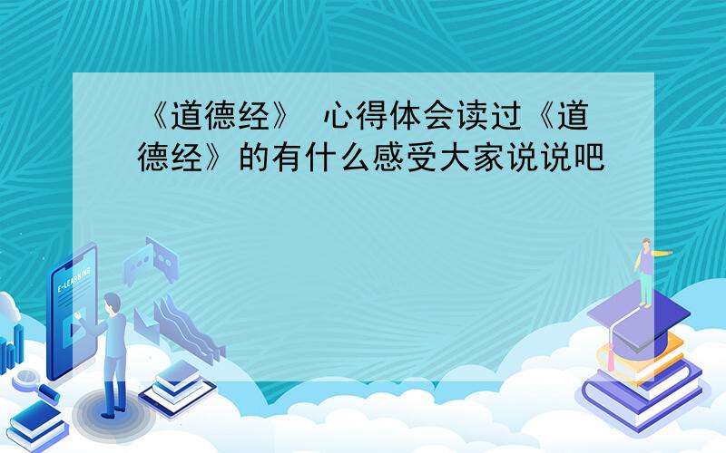 《道德经》 心得体会读过《道德经》的有什么感受大家说说吧