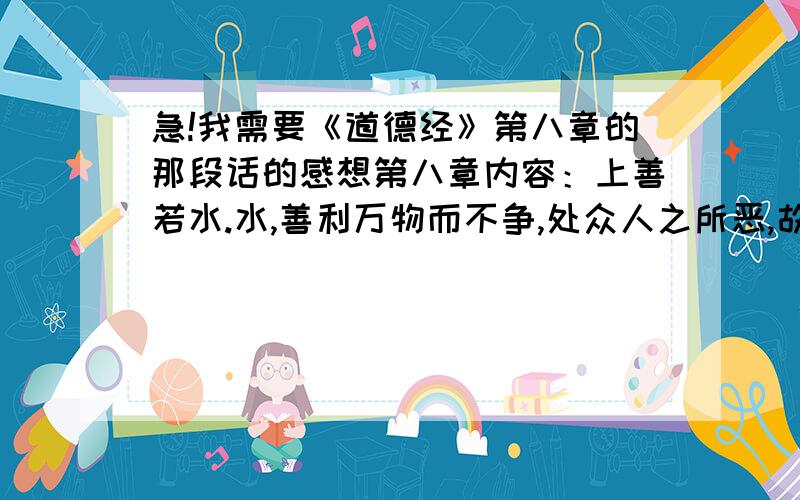 急!我需要《道德经》第八章的那段话的感想第八章内容：上善若水.水,善利万物而不争,处众人之所恶,故几于道.居善地,心善渊,与善仁,言善信,政善治,事善能,动善时.夫唯不争,故无尤.要根据