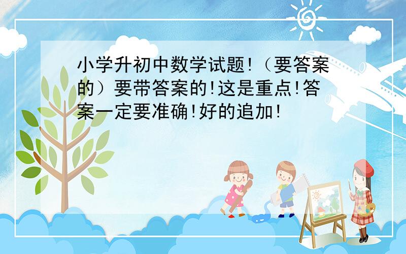 小学升初中数学试题!（要答案的）要带答案的!这是重点!答案一定要准确!好的追加!