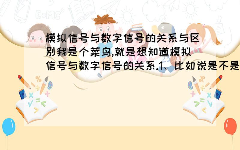 模拟信号与数字信号的关系与区别我是个菜鸟,就是想知道模拟信号与数字信号的关系.1、比如说是不是数字信号必须由模拟信号产生.2、还有就是语音和视频信号起初都是模拟信号,经过PCM后