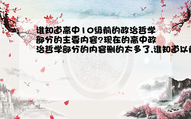 谁知道高中10级前的政治哲学部分的主要内容?现在的高中政治哲学部分的内容删的太多了,谁知道以前老版哲学部分的内容嘛?