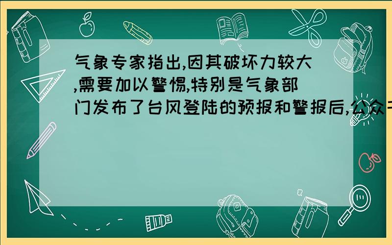 气象专家指出,因其破坏力较大,需要加以警惕,特别是气象部门发布了台风登陆的预报和警报后,公众千万不要存在侥幸心里,必须及时撤离危险地带,以尽量减少台风造成的灾害损失.下列语句中