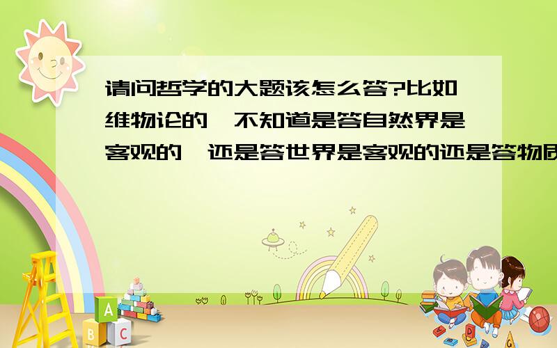 请问哲学的大题该怎么答?比如维物论的,不知道是答自然界是客观的,还是答世界是客观的还是答物质具有客观实在性这种相近的该答哪个?而且不知道什么时候该分段答.而且有时候答案里有