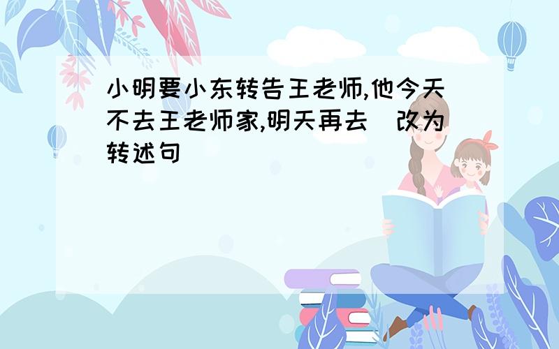 小明要小东转告王老师,他今天不去王老师家,明天再去（改为转述句）