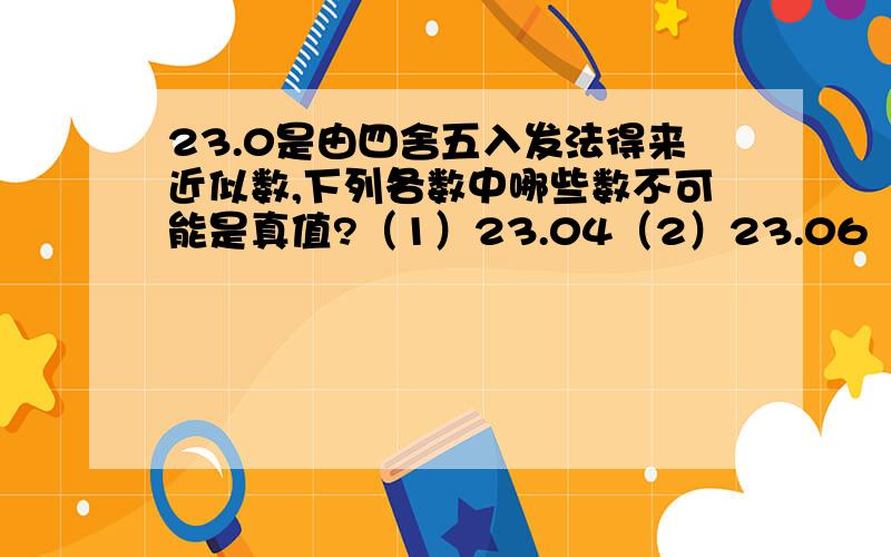 23.0是由四舍五入发法得来近似数,下列各数中哪些数不可能是真值?（1）23.04（2）23.06（3）22.99（4）22.85