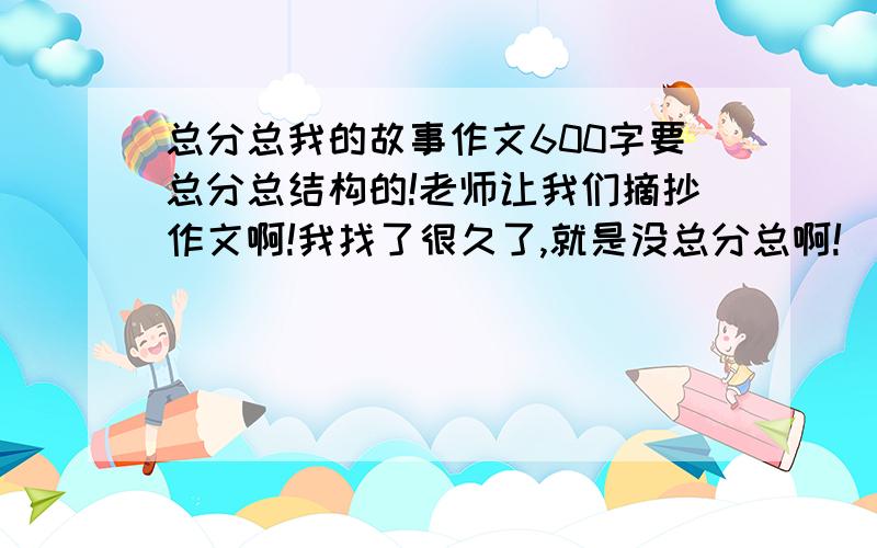 总分总我的故事作文600字要总分总结构的!老师让我们摘抄作文啊!我找了很久了,就是没总分总啊!