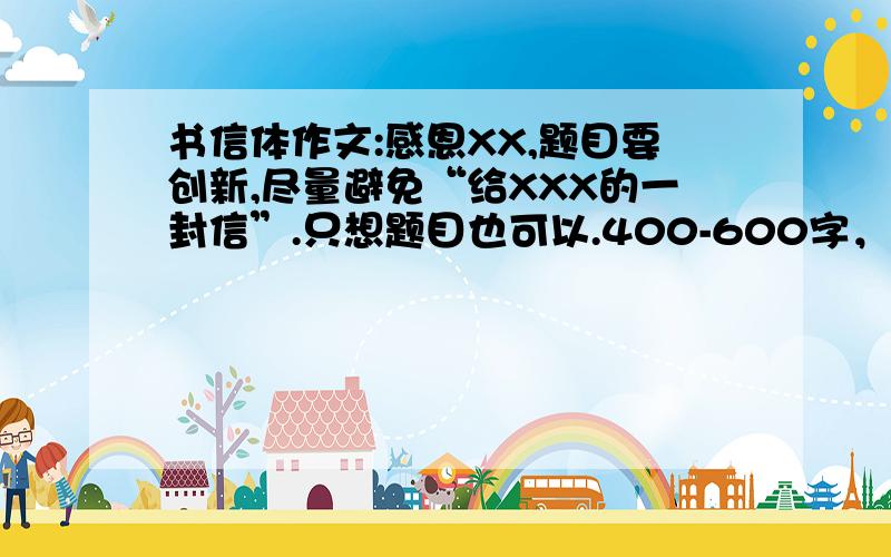 书信体作文:感恩XX,题目要创新,尽量避免“给XXX的一封信”.只想题目也可以.400-600字，题目要有吸引力和感染力。要感情真挚、内容充实，忌假话、空话、套话，不得抄袭，主要是感恩老师