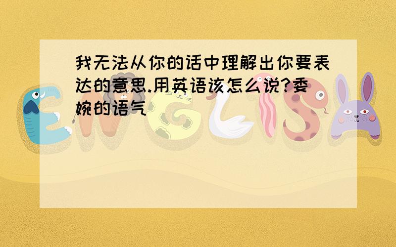 我无法从你的话中理解出你要表达的意思.用英语该怎么说?委婉的语气