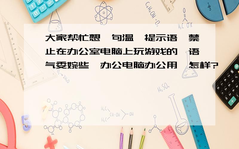 大家帮忙想一句温馨提示语,禁止在办公室电脑上玩游戏的,语气委婉些,办公电脑办公用,怎样?