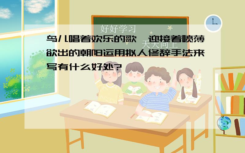 鸟儿唱着欢乐的歌,迎接着喷薄欲出的朝阳运用拟人修辞手法来写有什么好处?