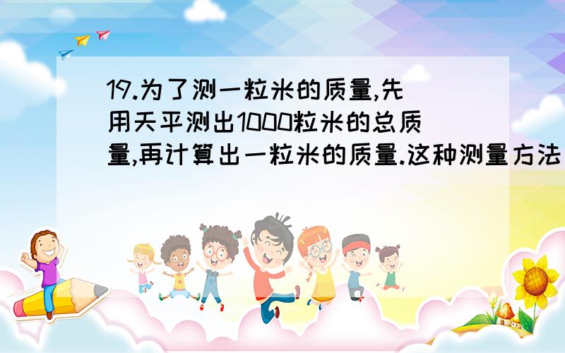 19.为了测一粒米的质量,先用天平测出1000粒米的总质量,再计算出一粒米的质量.这种测量方法叫“累积法”,下列测量中没有用到此方法的是 （ ▲ ）A.测量一张纸的厚度 B.测量大头针的体积 C.