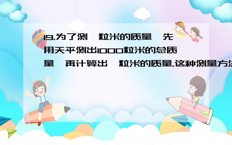 19.为了测一粒米的质量,先用天平测出1000粒米的总质量,再计算出一粒米的质量.这种测量方法叫