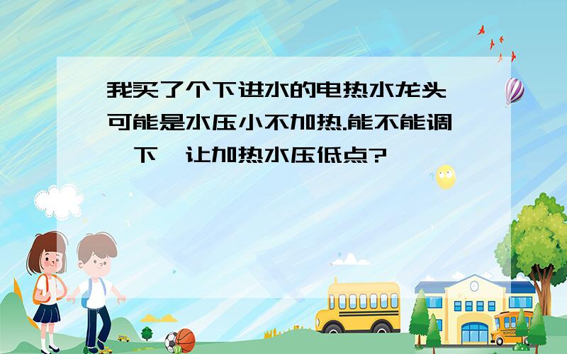 我买了个下进水的电热水龙头,可能是水压小不加热.能不能调一下,让加热水压低点?