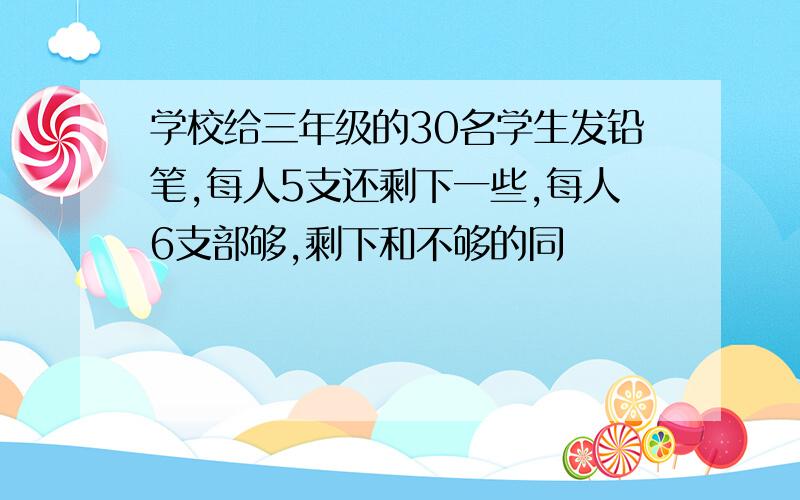 学校给三年级的30名学生发铅笔,每人5支还剩下一些,每人6支部够,剩下和不够的同