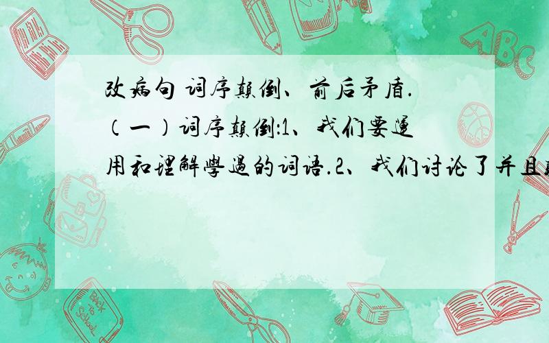 改病句 词序颠倒、前后矛盾.（一）词序颠倒：1、我们要运用和理解学过的词语.2、我们讨论了并且听了校长的报告3、自然科学对我很感兴趣.4、朝霞被天空映红了.5、这是我的很有趣味的书