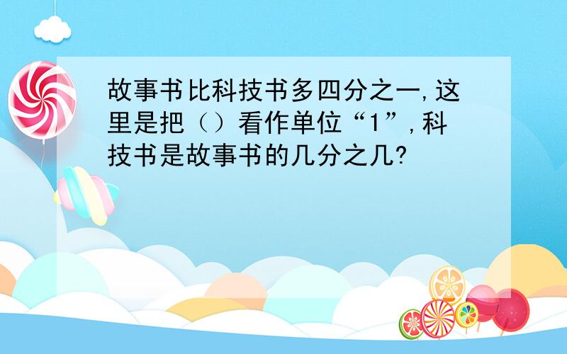 故事书比科技书多四分之一,这里是把（）看作单位“1”,科技书是故事书的几分之几?