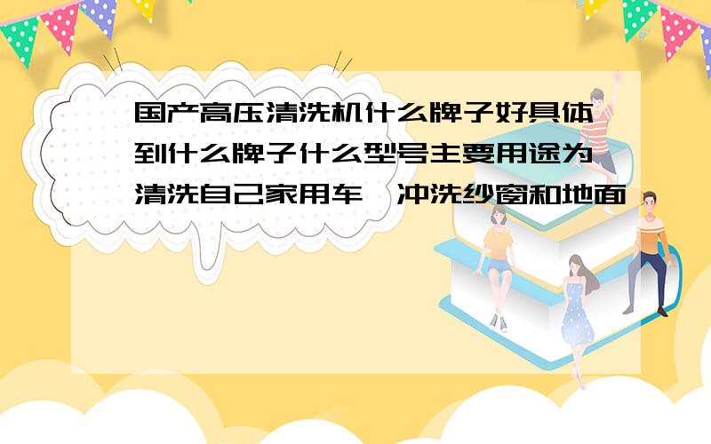 国产高压清洗机什么牌子好具体到什么牌子什么型号主要用途为清洗自己家用车,冲洗纱窗和地面