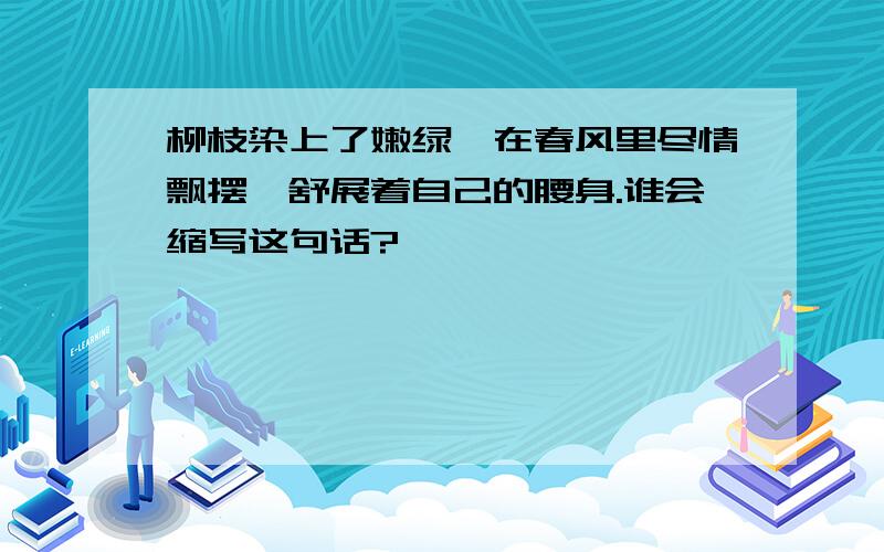 柳枝染上了嫩绿,在春风里尽情飘摆,舒展着自己的腰身.谁会缩写这句话?