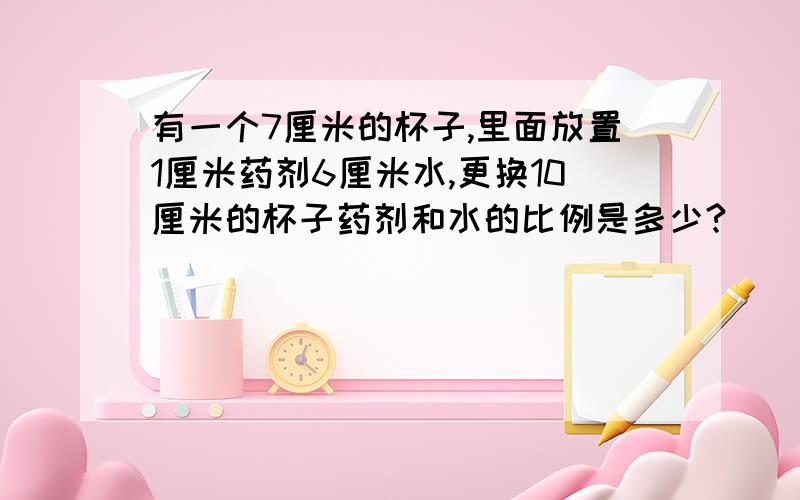 有一个7厘米的杯子,里面放置1厘米药剂6厘米水,更换10厘米的杯子药剂和水的比例是多少?