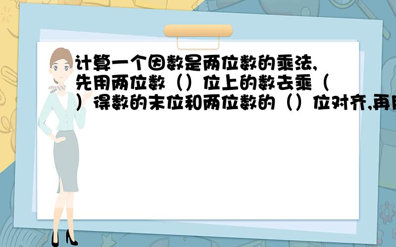 计算一个因数是两位数的乘法,先用两位数（）位上的数去乘（）得数的末位和两位数的（）位对齐,再用两位数（）位上的数去乘（）得数的末位和两位数的（）位对齐,然后（）