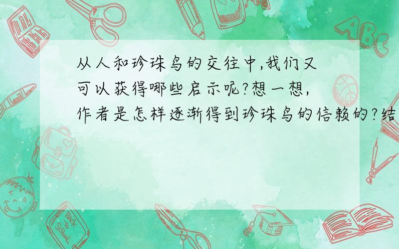 从人和珍珠鸟的交往中,我们又可以获得哪些启示呢?想一想,作者是怎样逐渐得到珍珠鸟的信赖的?结合生活实际,谈谈“信赖,往往能创造出美好的境界.”对这句话的体会