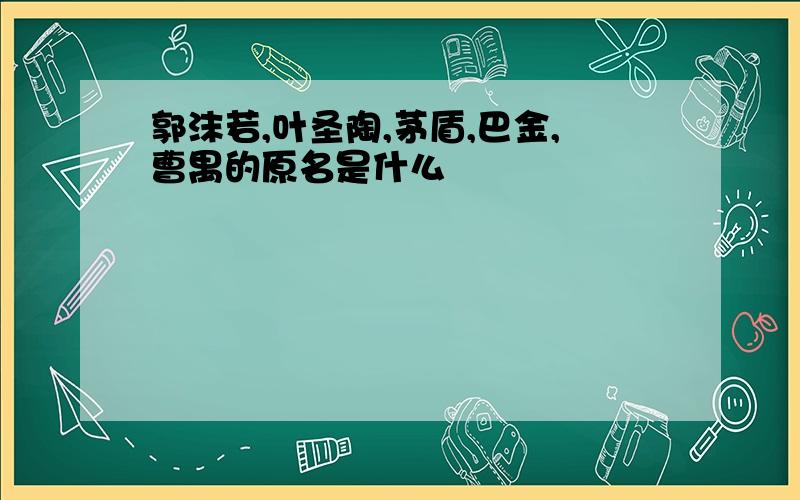 郭沫若,叶圣陶,茅盾,巴金,曹禺的原名是什么