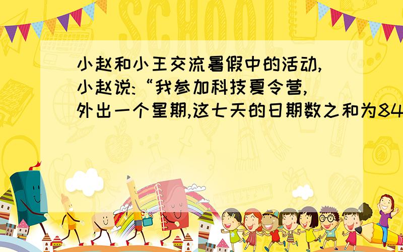 小赵和小王交流暑假中的活动,小赵说:“我参加科技夏令营,外出一个星期,这七天的日期数之和为84,你知道我是几号出去的吗?”小王说:“我假期到舅舅家去住了七天,日期数的和再加上月份数