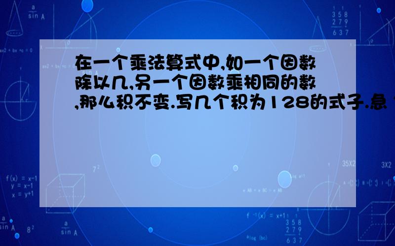 在一个乘法算式中,如一个因数除以几,另一个因数乘相同的数,那么积不变.写几个积为128的式子.急 ~~~~