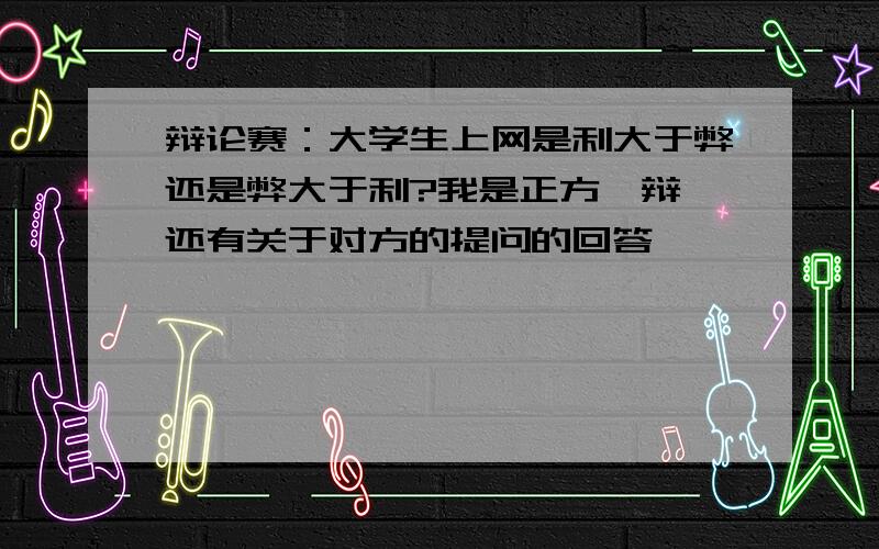 辩论赛：大学生上网是利大于弊还是弊大于利?我是正方一辩,还有关于对方的提问的回答,