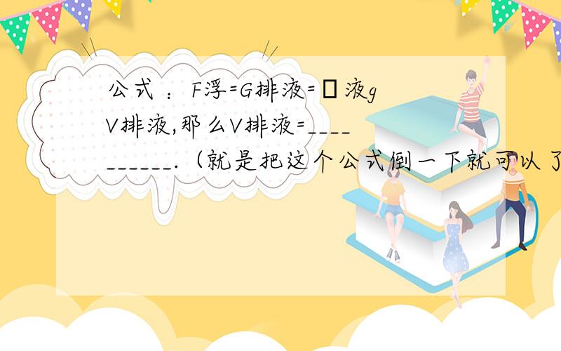 公式 ：F浮=G排液=ρ液gV排液,那么V排液=__________.（就是把这个公式倒一下就可以了 ）