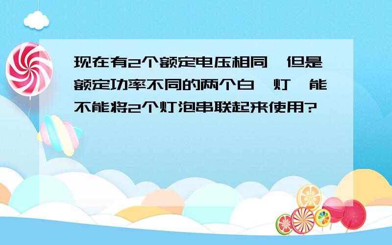 现在有2个额定电压相同,但是额定功率不同的两个白炽灯,能不能将2个灯泡串联起来使用?