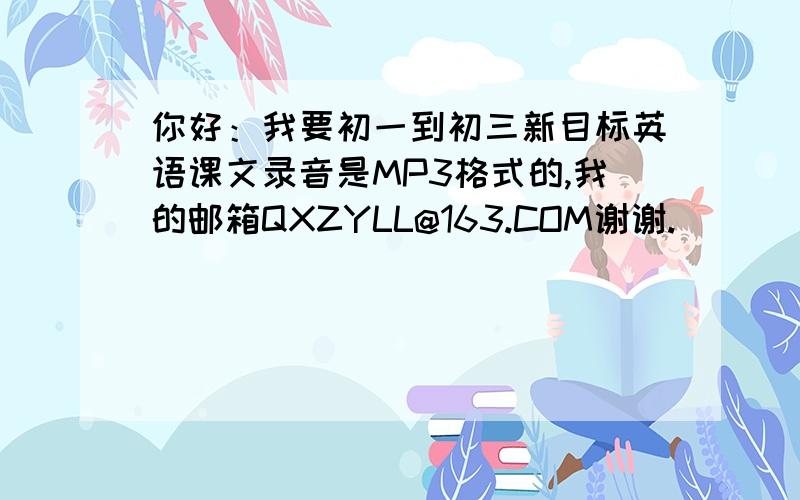 你好：我要初一到初三新目标英语课文录音是MP3格式的,我的邮箱QXZYLL@163.COM谢谢.