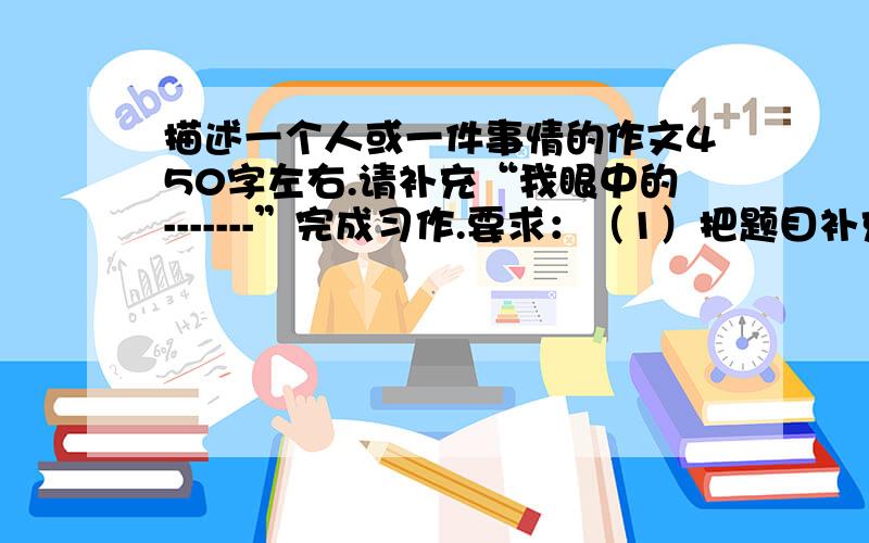 描述一个人或一件事情的作文450字左右.请补充“我眼中的-------”完成习作.要求：（1）把题目补充完整（2）内容具体,条理清楚.（3）详略得当