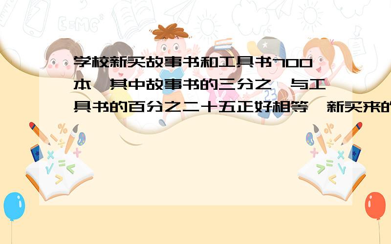 学校新买故事书和工具书700本,其中故事书的三分之一与工具书的百分之二十五正好相等,新买来的书各有多少