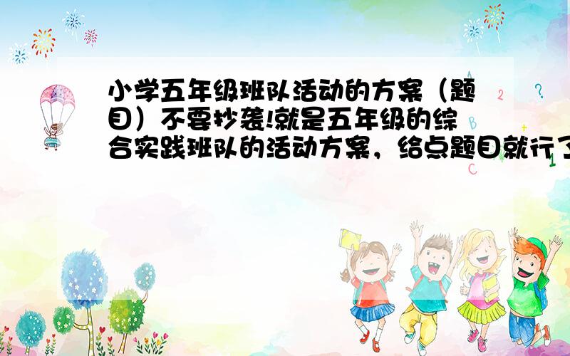 小学五年级班队活动的方案（题目）不要抄袭!就是五年级的综合实践班队的活动方案，给点题目就行了！！要快！！！！！